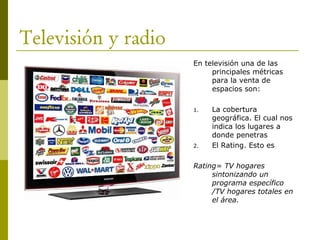 Televisión y radio
En televisión una de las
principales métricas
para la venta de
espacios son:
1. La cobertura
geográfica. El cual nos
indica los lugares a
donde penetras
2. El Rating. Esto es
Rating= TV hogares
sintonizando un
programa específico
/TV hogares totales en
el área.
 