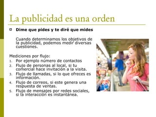 La publicidad es una orden
 Dime que pides y te diré que mides
Cuando determinamos los objetivos de
la publicidad, podemos medir diversas
cuestiones.
Mediciones por flujo:
1. Por ejemplo número de contactos
2. Flujo de personas al local, si tu
comercial hace invitación a la visita.
3. Flujo de llamadas, si lo que ofreces es
información.
4. Flujo de correos, si este genera una
respuesta de ventas.
5. Flujo de mensajes por redes sociales,
si la interacción es instantánea.
 