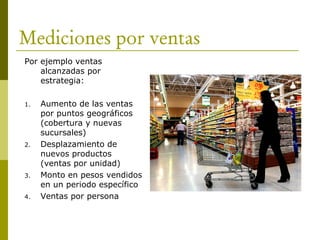 Mediciones por ventas
Por ejemplo ventas
alcanzadas por
estrategia:
1. Aumento de las ventas
por puntos geográficos
(cobertura y nuevas
sucursales)
2. Desplazamiento de
nuevos productos
(ventas por unidad)
3. Monto en pesos vendidos
en un periodo específico
4. Ventas por persona
 