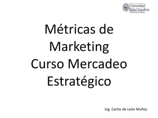 Métricas de Marketing Curso Mercadeo Estratégico 
Ing. Carlos de León Muñoz  