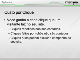 Custo por Clique
• Você ganha a cada clique que um
visitante faz no seu site.
– Cliques repetidos não são contados.
– Cliques feitos por robôs não são contados.
– Cliques ruins podem excluir a campanha do
seu site.
Agências
 