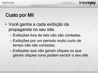 Custo por Mil
• Você ganha a cada exibição da
propaganda no seu site.
– Exibições fora da tela não são contadas.
– Exibições por um período muito curto de
tempo não são contadas.
– Exibições que não geram cliques ou que
geram cliques ruins podem excluir o seu site.
Agências
 