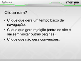 Clique ruim?
• Clique que gera um tempo baixo de
navegação.
• Clique que gera rejeição (entra no site e
sai sem visitar outras páginas).
• Clique que não gera conversões.
Agências
 