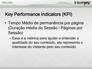 Key Performance Indicators (KPI)
• Tempo Médio de permanência por página
(Duração média da Sessão / Páginas por
Sessão)
– Essa é a métrica para ajudar a entender a
qualidade do seu conteúdo, ela representa o
interesse do visitante pelo seu conteúdo
Veículos
 