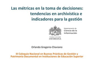 Las métricas en la toma de decisiones:
tendencias en archivística e
indicadores para la gestión
Orlando Gregorio-Chaviano
III Coloquio Nacional en Buenas Prácticas de Gestión y
Patrimonio Documental en Instituciones de Educación Superior
 