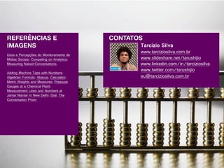 REFERÊNCIAS E                             CONTATOS
IMAGENS                                          Tarcízio Silva
                                                 www.tarciziosilva.com.br
Usos e Percepções do Monitoramento de
Mídias Sociais; Competing on Analytics;          www.slideshare.net/tarushijio
Measuring Naked Conversations;                   www.linkedin.com/in/tarciziosilva
                                                 www.twitter.com/tarushijio
Adding Machine Tape with Numbers;
Algebraic Formula; Abacus; Calculator;           eu@tarciziosilva.com.br
Metric Weights and Measures; Pressure
Gauges at a Chemical Plant;
Measurement Lines and Numbers at
Jantar Mantar in New Delhi; Dial; The
Conversation Prism
 