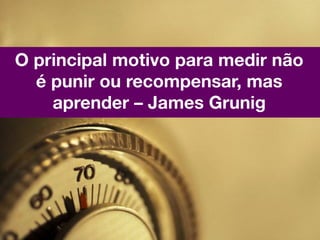 O principal motivo para medir não
  é punir ou recompensar, mas
    aprender – James Grunig
 