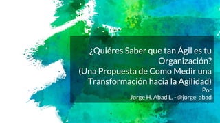 ¿Quiéres Saber que tan Ágil es tu
Organización?
(Una Propuesta de Como Medir una
Transformación hacia la Agilidad)
Por
Jorge H. Abad L. - @jorge_abad
 