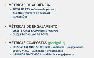 •  MÉTRICAS DE AUDIÊNCIA
  –  TOTAL DE FÃS (número de pessoas)
  –  ALCANCE (número de pessoas)
  –  IMPRESSÕES


•  MÉTRICAS DE ENGAJAMENTO
  –  LIKES, SHARES E COMMENTS POR POST
  –  CLIQUES/CONSUMO DE POSTS


•  MÉTRICAS COMPOSTAS (perigo!!!)
  –  PESSOAS FALANDO SOBRE ISSO – audiência + engajamento
  –  EFEITO VIRAL – audiência + engajamento
  –  USUÁRIOS ENVOLVIDOS - audiência + engajamento
 
