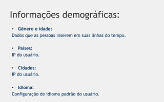Informações demográficas:
•  Gênero e idade:
Dados que as pessoas inserem em suas linhas do tempo.

•  Países:
IP do usuário.

•  Cidades:
IP do usuário.

•  Idioma:
Configuração de idioma padrão do usuário.
 