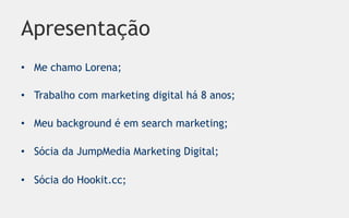Apresentação
•  Me chamo Lorena;

•  Trabalho com marketing digital há 8 anos;

•  Meu background é em search marketing;

•  Sócia da JumpMedia Marketing Digital;

•  Sócia do Hookit.cc;
 