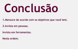 Conclusão
1.  Mensure de acordo com os objetivos que você tem.

2.  Invista em pessoas.

Invista em ferramentas.

Nesta ordem.
 