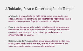 Afinidade, Peso e Deterioração do Tempo
•    Afinidade: é uma relação de mão única entre um usuário e um
     edge. A afinidade é construída por interações repetidas entre o
     usuário e o que gerou o Edge (outro usuário ou página).

•    Peso: é um sistema de valor criado pelo Facebook para aumentar
     ou diminuir o valor de ação relacionado a um edge. Por exemplo,
     comentar pesa mais que curtir, pois exige mais tempo e
     envolvimento do usuário.

•    Deterioração do Tempo: refere-se por quanto tempo o edge está
     vivo! Quanto mais velho ele for, menos valor ele terá. Por
     isso é necessário manter um conteúdo atualizado.
 