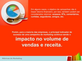 Em alguns casos, o objetivo de campanhas não é
                            trazer retorno financeiro, por isso, também podem ser
                            considerados retornos: acessos, RTs, comentários,
                            curtidas, seguidores, amigos, etc.




          Porém, para a maioria das empresas, o principal indicador de
           sucesso de uma campanha de marketing continua sendo o

              impacto no volume de
                vendas e receita.

Métricas de Marketing
 