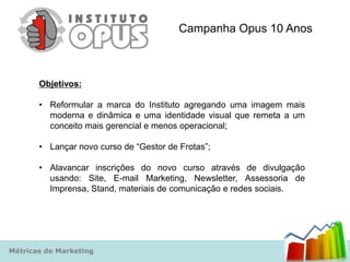 Campanha Opus 10 Anos



       Objetivos:

       • Reformular a marca do Instituto agregando uma imagem mais
         moderna e dinâmica e uma identidade visual que remeta a um
         conceito mais gerencial e menos operacional;

       • Lançar novo curso de “Gestor de Frotas”;

       • Alavancar inscrições do novo curso através de divulgação
         usando: Site, E-mail Marketing, Newsletter, Assessoria de
         Imprensa, Stand, materiais de comunicação e redes sociais.




Métricas de Marketing
 