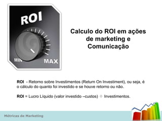 Calculo do ROI em ações
                                        de marketing e
                                        Comunicação




      ROI - Retorno sobre Investimentos (Return On Investiment), ou seja, é
      o cálculo do quanto foi investido e se houve retorno ou não.

      ROI = Lucro Líquido (valor investido –custos) ÷ Investimentos.



Métricas de Marketing
 