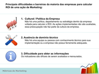 Principais dificuldades e barreiras da maioria das empresas para calcular
  ROI de uma ação de Marketing:



                1. Cultural / Política da Empresa
                   Não há uma política, departamento ou estratégia dentro da empresa
                   voltada para calcular o ROI. As ações implementadas não são avaliadas,
                   essa preocupação não faz parte da cultura da empresa.



                2. Ausência de domínio técnico
                   Não há uma equipe ou pessoa com conhecimento técnico para sua
                   implementação ou a empresa não possui ferramenta adequada.



                3. Dificuldade para obter as informações
                Os indicadores são difíceis de serem avaliados e mensurados.




Métricas de Marketing
 