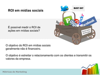 ROI? OI?
    ROI em mídias sociais



    É possível medir o ROI de
    ações em mídias sociais?




  O objetivo do ROI em mídias sociais
  geralmente não é financeiro.

  O objetivo é estreitar o relacionamento com os clientes e transmitir os
  valores da empresa.



Métricas de Marketing
 
