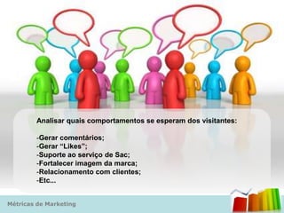 Analisar quais comportamentos se esperam dos visitantes:

        -Gerar comentários;
        -Gerar “Likes”;
        -Suporte ao serviço de Sac;
        -Fortalecer imagem da marca;
        -Relacionamento com clientes;
        -Etc...


Métricas de Marketing
 