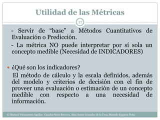 Utilidad de las Métricas   - Servir de “base” a Métodos Cuantitativos de Evaluación o Predicción.   - La métrica NO puede interpretar por sí sola un concepto medible (Necesidad de INDICADORES)¿Qué son los indicadores?El método de cálculo y la escala definidos, además del modelo y criterios de decisión con el fin de proveer una evaluación o estimación de un concepto medible con respecto a una necesidad de información.27© Marisol Viramontes Aguilar, Claudia Perez Becerra, Alan Josue Gonzalez de la Cruz, Ricardo Esparza Peña.