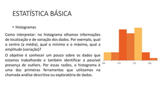 ESTATÍSTICA BÁSICA
• Histogramas
Como interpretar: no histograma olhamos informações
de localização e de variação dos dados. Por exemplo, qual
o centro (a média), qual o mínimo e o máximo, qual a
amplitude (variação)?
O objetivo é conhecer um pouco sobre os dados que
estamos trabalhando e também identificar a possível
presença de outliers. Por essas razões, o histograma é
uma das primeiras ferramentas que utilizamos na
chamada análise descritiva ou exploratória de dados.
 