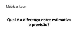 Métricas Lean
Qual é a diferença entre estimativa
e previsão?
 