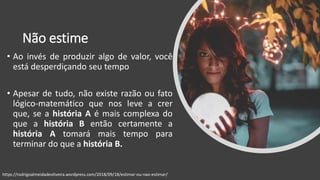 Não estime
• Ao invés de produzir algo de valor, você
está desperdiçando seu tempo
• Apesar de tudo, não existe razão ou fato
lógico-matemático que nos leve a crer
que, se a história A é mais complexa do
que a história B então certamente a
história A tomará mais tempo para
terminar do que a história B.
https://rodrigoalmeidadeoliveira.wordpress.com/2018/09/18/estimar-ou-nao-estimar/
 