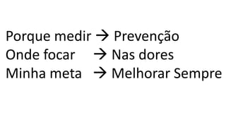 Porque medir → Prevenção
Onde focar → Nas dores
Minha meta → Melhorar Sempre
 