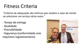 Fitness Criteria
"Critérios de adequação são métricas que medem o valor do cliente
ao selecionar um serviço várias vezes."
- Tempo de entrega
- Qualidade
- Previsibilidade
- Segurança (conformidade com
requisitos regulamentares)
David J. Anderson
@lki_djaEu
 