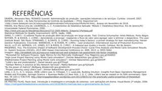 REFERÊNCIASGRAEML, Alexandre Reis; PEINADO Jurandir. Administração da produção: operações industriais e de serviços. Curitiba: UnicenP, 2007.
DATALYSER. Série – As Sete Ferramentas do Controle da Qualidade – 7FCQ. Disponível em:
<http://www.datalyzer.com.br/site/suporte/administrador/info/arquivos/info44/44.html;. Acesso em Novembro de 2018.
FARIAS, Ana Maria Lima de; LAURENCEL, L. C. Fundamentos de Estatística Aplicada: Módulo I: Estatística Descritiva. Rio de Janeiro/RJ:
Universidade Federal Fluminense, 2000.
http://www.prd.usp.br/disciplinas/docs/pro2712-2005-Alberto_Gregorio/1Ferbasq.pdf
Statistical Methods for Quality Improvement: AOTS, Japão, 1988.
OHNO, T. (1997) - O sistema Toyota de produção além da produção em larga escala. Trad. Cristina Schumacher. Artes Médicas. Porto Alegre.
ROTHER, M. & SHOOK, J. (1999) - Aprendendo a enxergar: mapeando o fluxo de valor para agregar valor e eliminar o desperdício. The Lean
Institute Brasil. São Paulo. STANDARD, C. & DAVIS, D. (1999) - Running today’s factory: a proven strategy for lean manufacturing. Hanser
Gardner Publications. Cincinnati. WARNECKE, H. & HÜSER, M. (1995) - Lean production. International Journal of Production Economics.
Vol.41, p.37-43. WOMACK, J.P.; JONES, D.T. & ROOS, D. (1992) - A máquina que mudou o mundo. Campus. Rio de Janeiro.
MAGENNIS, Troy. The Economic Impact of Software Development Process Choice--Cycle-Time Analysis and Monte Carlo Simulation Results.
In: System Sciences (HICSS), 2015 48th Hawaii International Conference on. IEEE, 2015. p. 5055-5064.
Imagem: http://broadleaf.com.au/resource-material/cost-and-schedule-risk-assessment-risk-factor-modelling
"Moneyball for Software Projects: Agile Metrics for the Metrically Challenged";Troy Magennis goo.gl/VbAEEZ
"High-Level Project Planning using Monte Carlo simulation"; Dimitar Bakardzhiev goo.gl/KkC74b “
#NoEstimates Project Planning using Monte Carlo simulation"; Dimitar Bakardzhiev goo.gl/SDHJYP
"Little's law and predictability"; Daniel Vacanti goo.gl/ETDzg9
"Kanban Metrics in practice at Sky Network Services"; Mattia Battiston goo.gl/tQXqwN
"By the power of metrics";Wolfgang Wiedenroth goo.gl/ebGU3h
"Project planning using Little’s Law"; Dimitar Bakardzhiev goo.gl/rw1X5T
Little, J. D. C., S. C. Graves. 2008. Little’s Law. D. Chhajed, T. J. Lowe,eds. Building Intuition: Insights from Basic Operations Management
Models and Principles. Springer Science + Business Media LLC,New York. J. D. C. Little. Little's law as viewed on its 50th anniversary. Oper.
Res. 59 (2011) 536{539. http://learningagileandlean.wordpress.com/2013/08/01/on-the-practically-useful-properties-of-theweibull-
distribution/
DE FREITAS FILHO, Paulo José. Introdução à modelagem e simulação de sistemas: com aplicações em Arena. Visual Books 2ª edição, 2008.
https://rodrigoalmeidadeoliveira.wordpress.com/2018/08/01/metricas-lean-e-gerenciamento-de-fluxo/
 