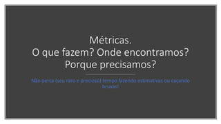 Métricas.
O que fazem? Onde encontramos?
Porque precisamos?
Não perca (seu raro e precioso) tempo fazendo estimativas ou caçando
bruxas!
 