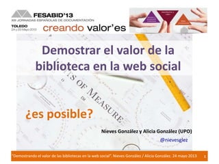 1"Demostrando el valor de las bibliotecas en la web social”. Nieves González / Alicia González. 24 mayo 2013
Demostrar el valor de la
biblioteca en la web social
¿es posible?
Nieves González y Alicia González (UPO)
@nievesglez
 