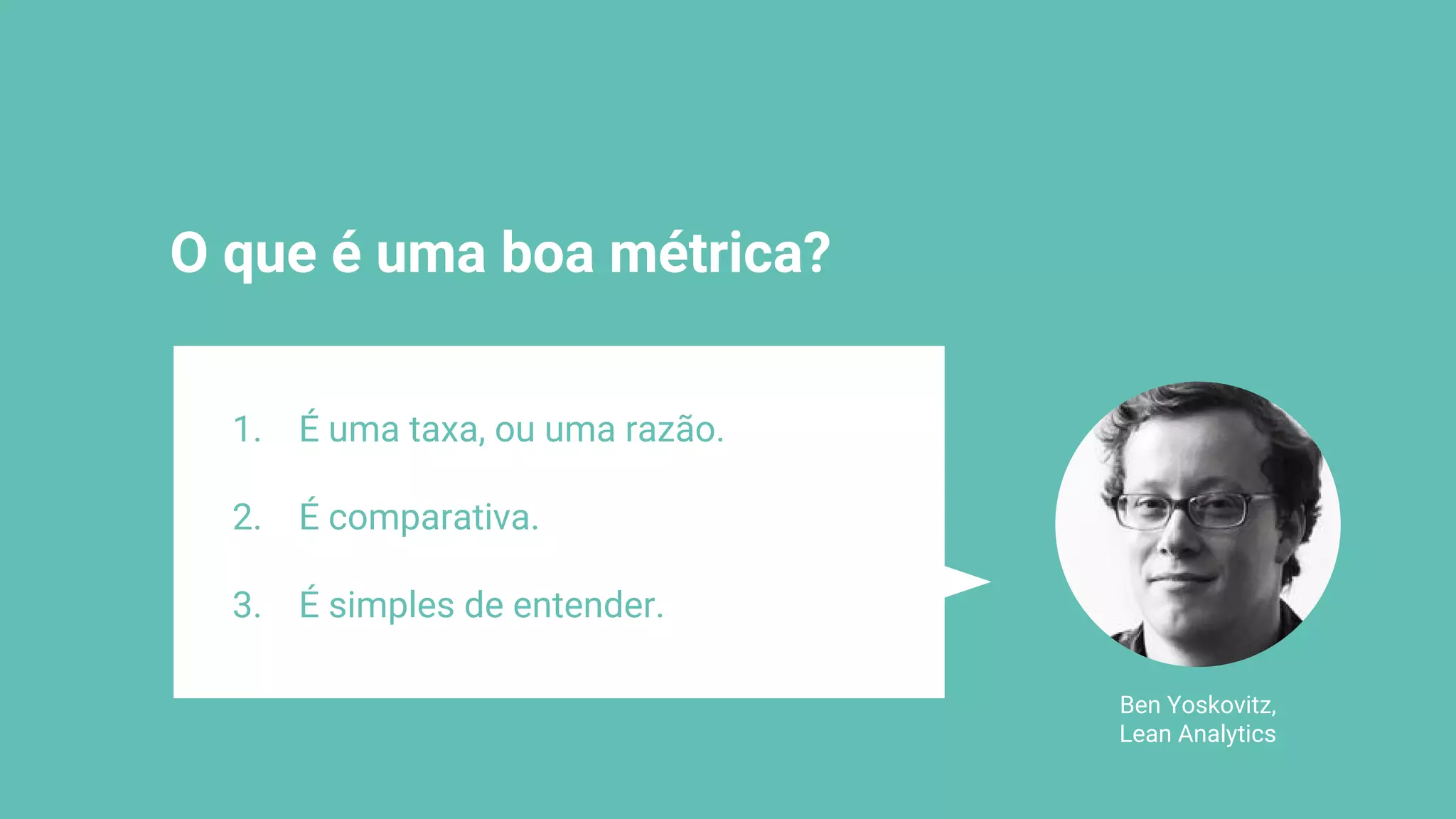 O que é uma boa métrica?
Ben Yoskovitz,
Lean Analytics
1. É uma taxa, ou uma razão.
2. É comparativa.
3. É simples de entender.
 
