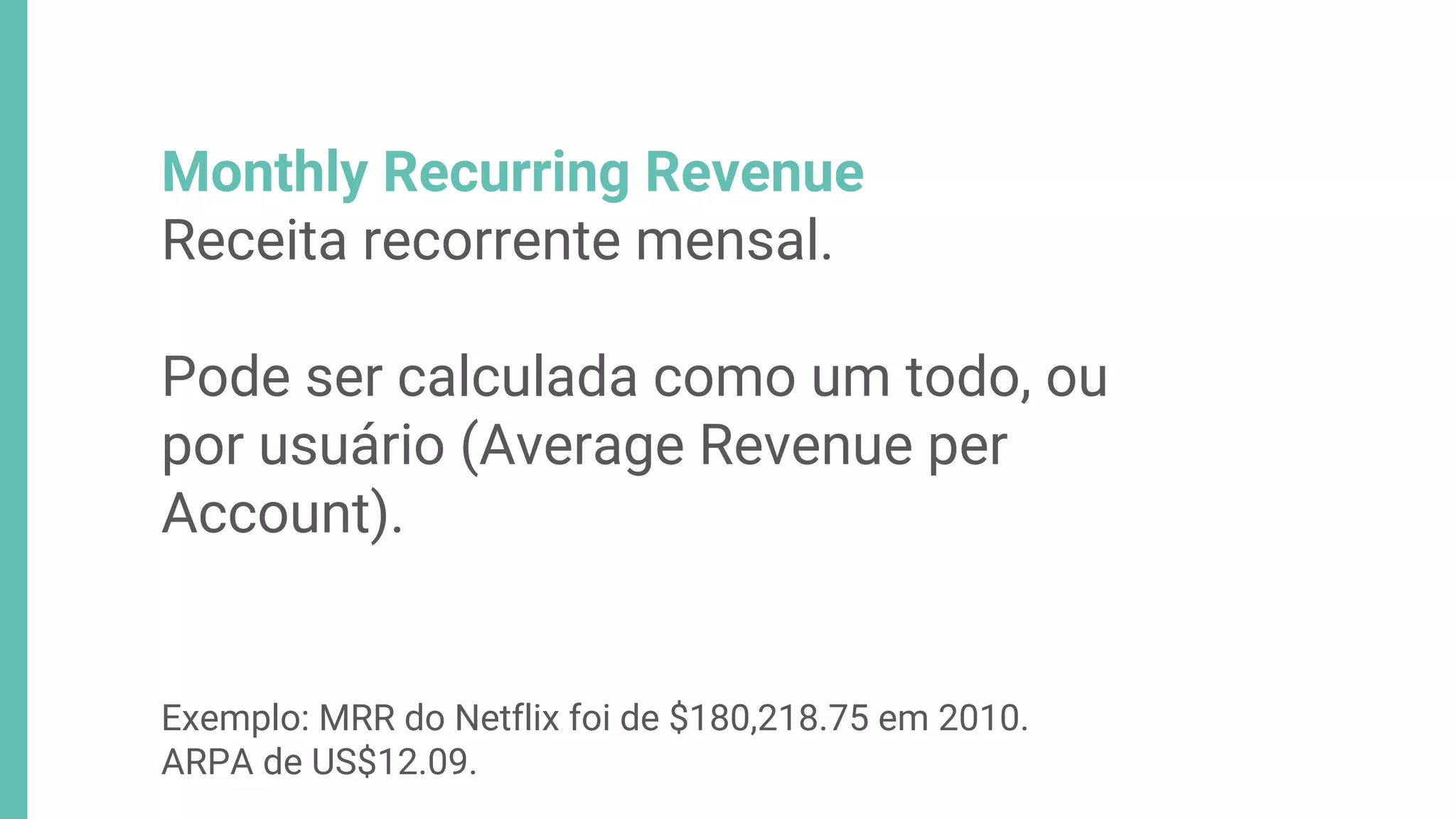 Monthly Recurring Revenue
Receita recorrente mensal.
Pode ser calculada como um todo, ou
por usuário (Average Revenue per
Account).
Exemplo: MRR do Netflix foi de $180,218.75 em 2010.
ARPA de US$12.09.
 