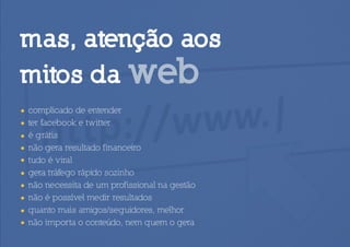 mas, atenção aos
mitos da web
•   complicado de entender
•   ter facebook e twitter
•   é grátis
•   não gera resultado financeiro
•   tudo é viral
•   gera tráfego rápido sozinho
•   não necessita de um profissional na gestão
•   não é possível medir resultados
•   quanto mais amigos/seguidores, melhor
•   não importa o conteúdo, nem quem o gera
 