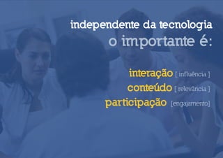 independente da tecnologia
      o importante é:

           interação [ inf luência ]
           conteúdo [ relevância ]
      participação [engajamento]
 