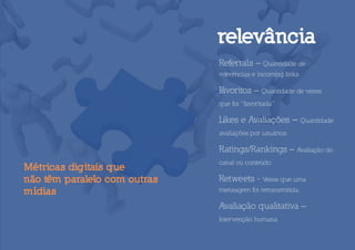 relevância
                              Referrals – Quantidade de
                              referências e incoming links

                              F
                              avoritos – Quantidade de vezes
                              que foi “favoritada”

                              Likes e Avaliações – Quantidade
                              avaliações por usuários.

                              Ratings/Rankings – Avaliação do
                              canal ou conteúdo.
Métricas digitais que
não têm paralelo com outras   Retweets - Vezes que uma
mídias                        mensagem foi retransmitida.

                              Avaliação qualitativa –
                              Intervenção humana
 