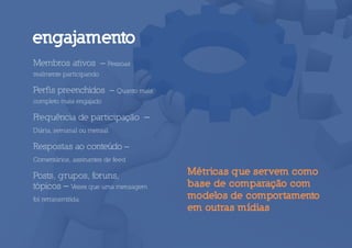 engajamento
Membros ativos – Pessoas
realmente participando

Perfis preenchidos – Quanto mais
completo mais engajado

Frequência de participação –
Diária, semanal ou mensal

Respostas ao conteúdo –
Comentários, assinantes de feed

Posts, grupos, foruns,             Métricas que servem como
tópicos – Vezes que uma mensagem   base de comparação com
foi retransmitida.                 modelos de comportamento
                                   em outras mídias
 