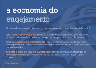 a economia do
 engajamento
Quais os elementos essenciais para engajar seu cliente em um cenário de colaboração?

crie incentivos emocionais: economia das emoções. Orgulho, curiosidade, amor,
sentir-se inteligente são moedas de troca poderosas para incentivar colaboração.

entenda a pirâmide de participação: poucos geram muito conteúdo que é con-
sumido por muitos. Conheça seus inf luenciadores e tenham uma relação de amizade e
parceria com eles.

aumente o ciclo de vida da participação: crie mecanismos divertidos que se
tornam relevantes para os clientes. Na internet, as pessoas adoram “jogar” (Homo
Ludens).

Fonte: Charlene Li
 