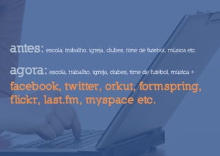 antes: escola, trabalho, igreja, clubes, time de futebol, música etc.
agora: escola, trabalho, igreja, clubes, time de futebol, música +
facebook, twitter, orkut, formspring,
f lickr, last.fm, myspace etc.
 