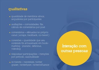 qualitativas

• quantidade de membros ativos,
  seguidores por participantes

• avaliações – comunidades, fãs,
  cálculo de comentários por post

• comentários – efetuados no próprio
  canal ( scraps, trackback, co-tweet )

• conexões – quantidade que seu
  conteúdo foi armazenado em book-
  marking : youtube, delicious,             Interação com
  videolog
                                            outras pessoas
• respostas/ participações – menções
  por período, sazonalidade

• re-tweets – tweetstats, twitter
  grader, twitterlyser, twitterinf luence
 