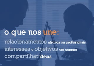 o que nos une:
relacionamentos afetivos ou profissionais
interesses e objetivos em comum
compartilhar ideias
 