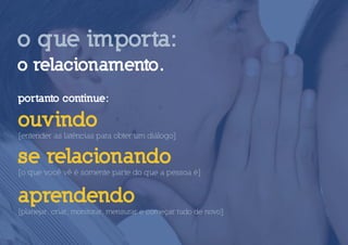 o que importa:
o relacionamento.
portanto continue:

ouvindo
[entender as latências para obter um diálogo]

se relacionando
[o que você vê é somente parte do que a pessoa é]


aprendendo
[planejar, criar, monitorar, mensurar e começar tudo de novo]
 