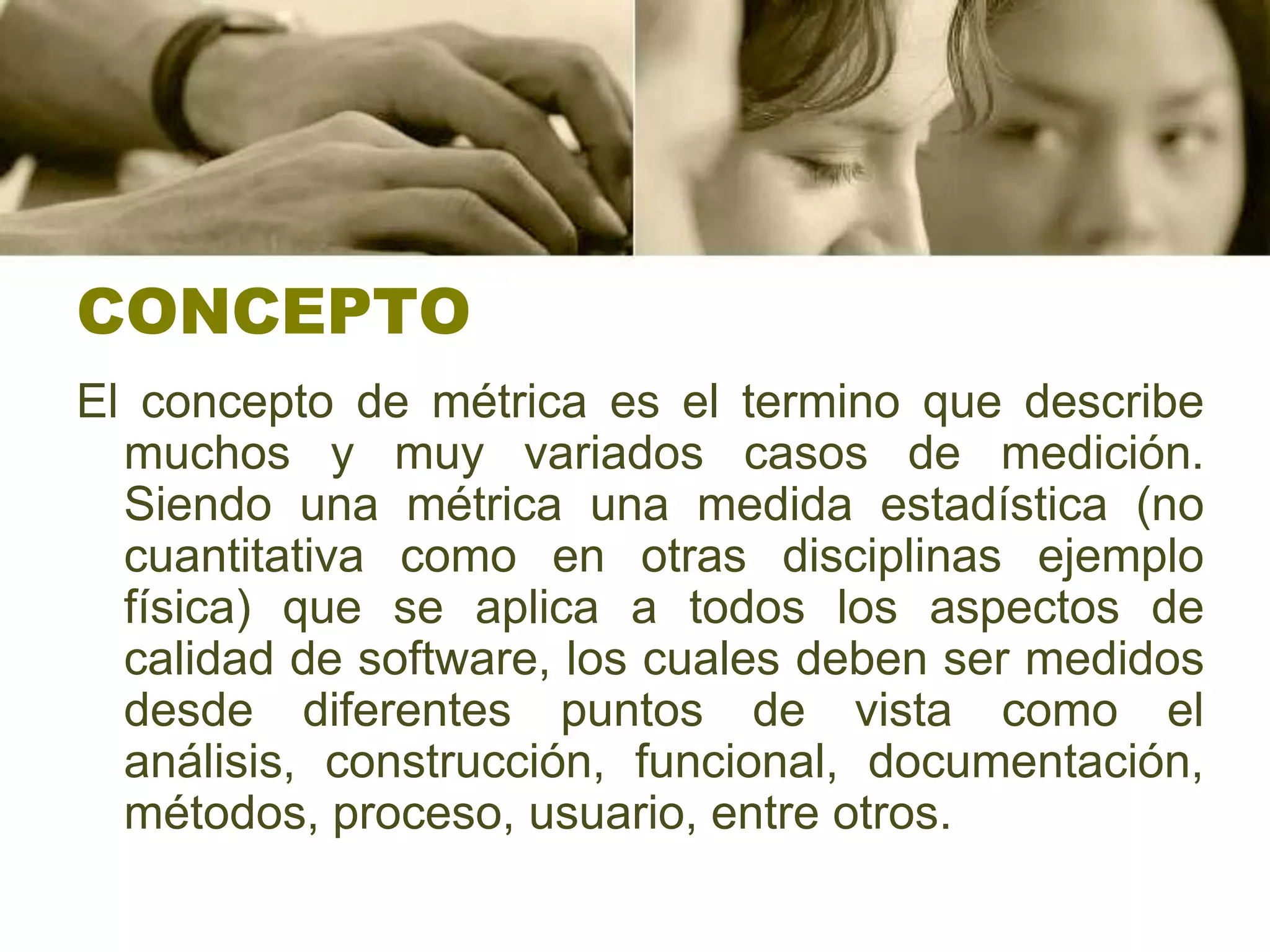 CONCEPTOEl concepto de métrica es el termino que describe muchos y muy variados casos de medición. Siendo una métrica una medida estadística (no cuantitativa como en otras disciplinas ejemplo física) que se aplica a todos los aspectos de calidad de software, los cuales deben ser medidos desde diferentes puntos de vista como el análisis, construcción, funcional, documentación, métodos, proceso, usuario, entre otros.