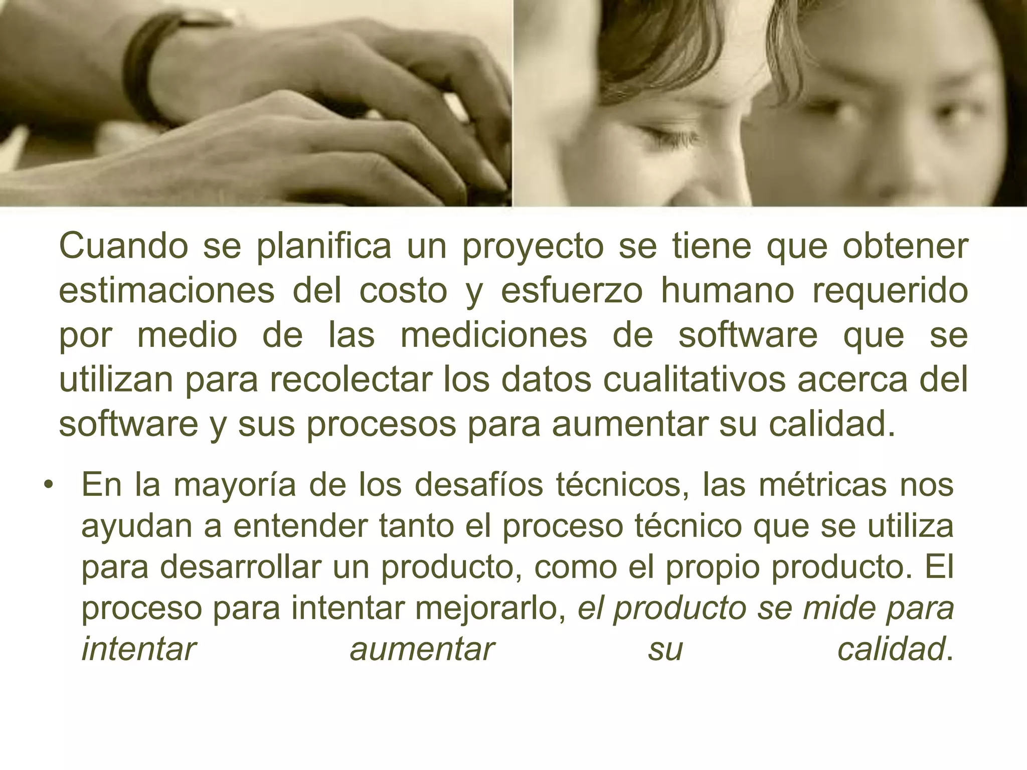 Cuando se planifica un proyecto se tiene que obtener estimaciones del costo y esfuerzo humano requerido por medio de las mediciones de software que se utilizan para recolectar los datos cualitativos acerca del software y sus procesos para aumentar su calidad.En la mayoría de los desafíos técnicos, las métricas nos ayudan a entender tanto el proceso técnico que se utiliza para desarrollar un producto, como el propio producto. El proceso para intentar mejorarlo, el producto se mide para intentar aumentar su calidad.