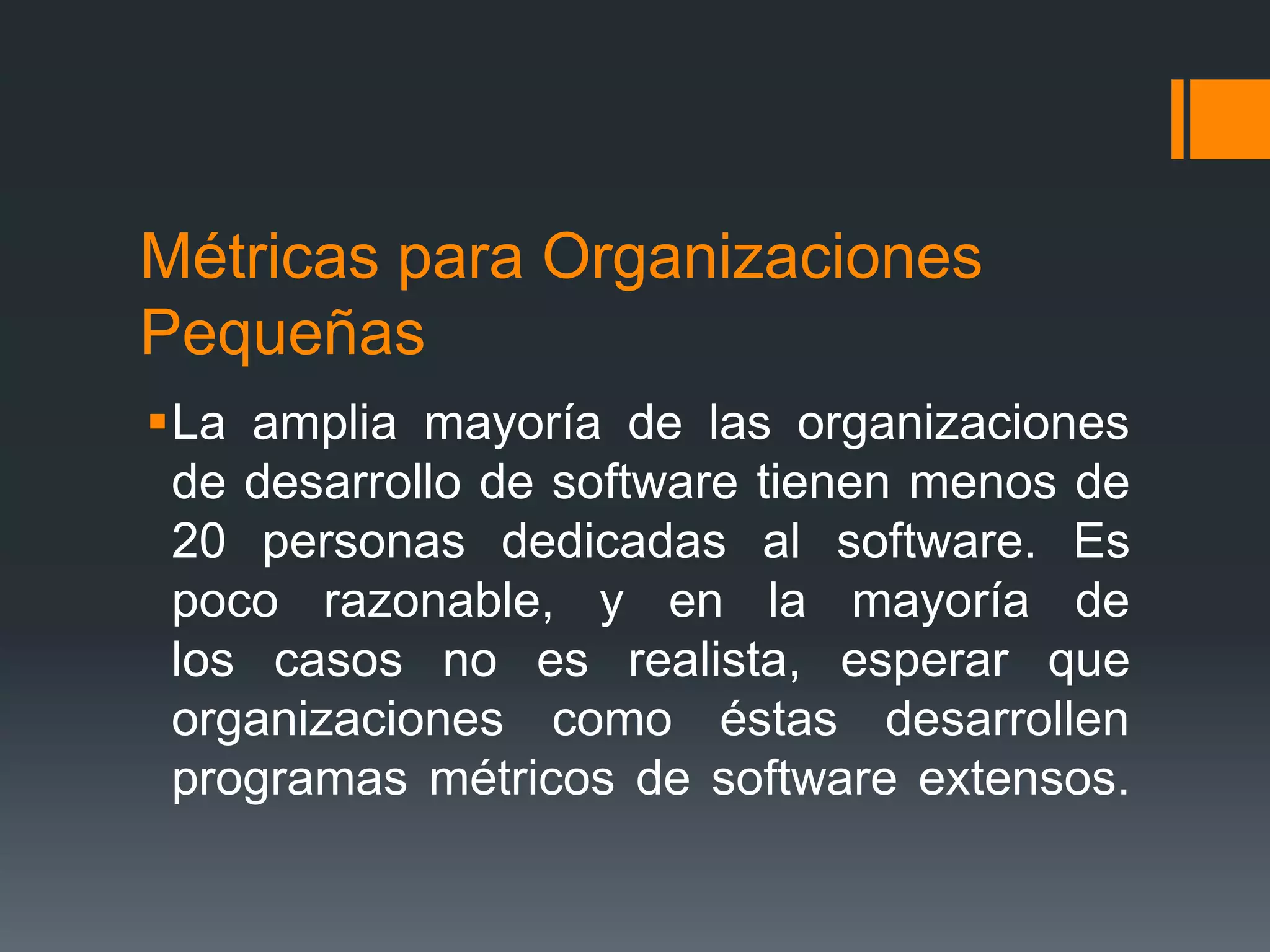 Métricas para Organizaciones
Pequeñas
La amplia mayoría de las organizaciones
 de desarrollo de software tienen menos de
 20 personas dedicadas al software. Es
 poco razonable, y en la mayoría de
 los casos no es realista, esperar que
 organizaciones como éstas desarrollen
 programas métricos de software extensos.
 