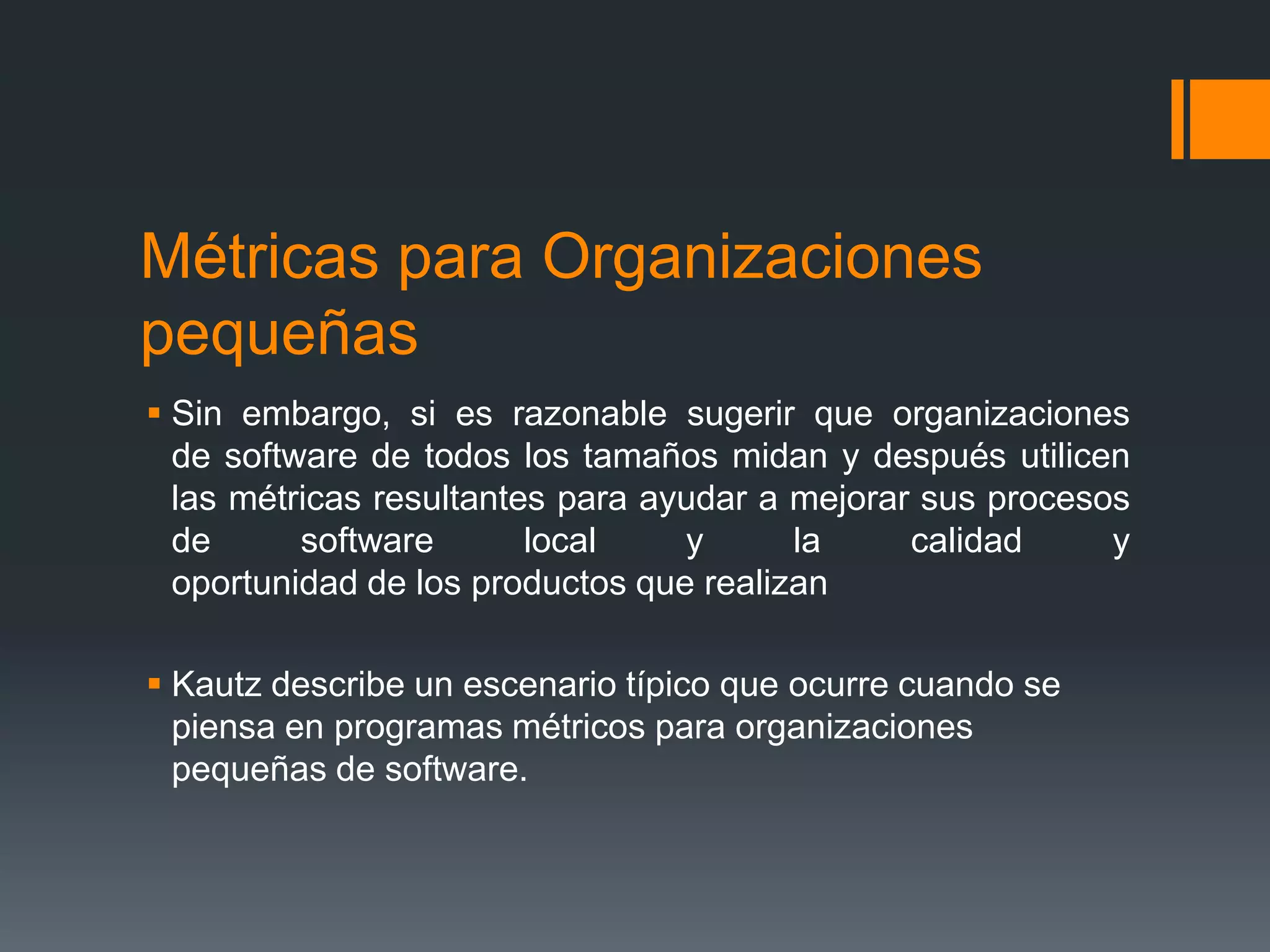 Métricas para Organizaciones
pequeñas
 Sin embargo, si es razonable sugerir que organizaciones
  de software de todos los tamaños midan y después utilicen
  las métricas resultantes para ayudar a mejorar sus procesos
  de      software       local    y      la     calidad     y
  oportunidad de los productos que realizan

 Kautz describe un escenario típico que ocurre cuando se
  piensa en programas métricos para organizaciones
  pequeñas de software.
 