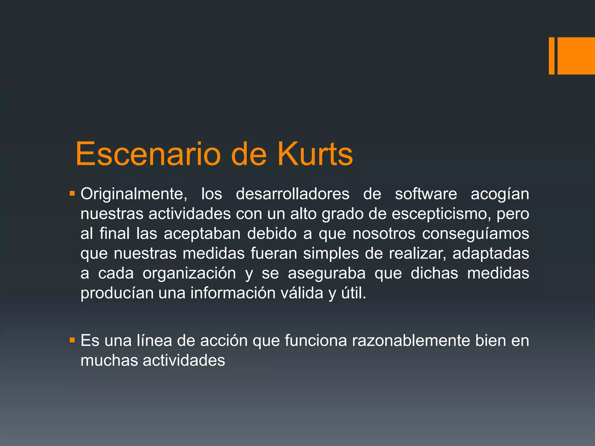 Escenario de Kurts
 Originalmente, los desarrolladores de software acogían
  nuestras actividades con un alto grado de escepticismo, pero
  al final las aceptaban debido a que nosotros conseguíamos
  que nuestras medidas fueran simples de realizar, adaptadas
  a cada organización y se aseguraba que dichas medidas
  producían una información válida y útil.

 Es una línea de acción que funciona razonablemente bien en
  muchas actividades
 