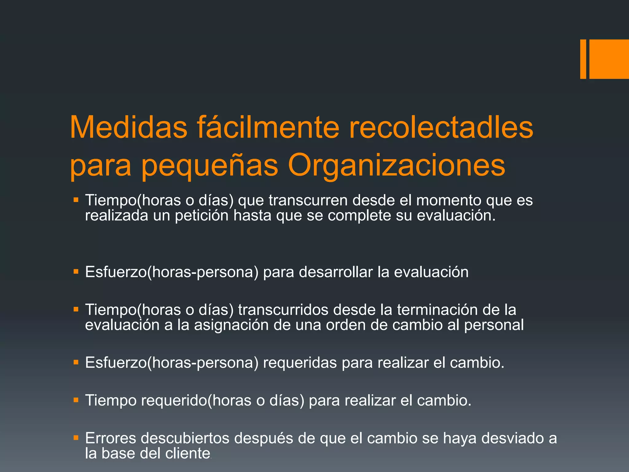 Medidas fácilmente recolectadles
para pequeñas Organizaciones
 Tiempo(horas o días) que transcurren desde el momento que es
  realizada un petición hasta que se complete su evaluación.


 Esfuerzo(horas-persona) para desarrollar la evaluación

 Tiempo(horas o días) transcurridos desde la terminación de la
  evaluación a la asignación de una orden de cambio al personal

 Esfuerzo(horas-persona) requeridas para realizar el cambio.

 Tiempo requerido(horas o días) para realizar el cambio.

 Errores descubiertos después de que el cambio se haya desviado a
  la base del cliente
                   .
 