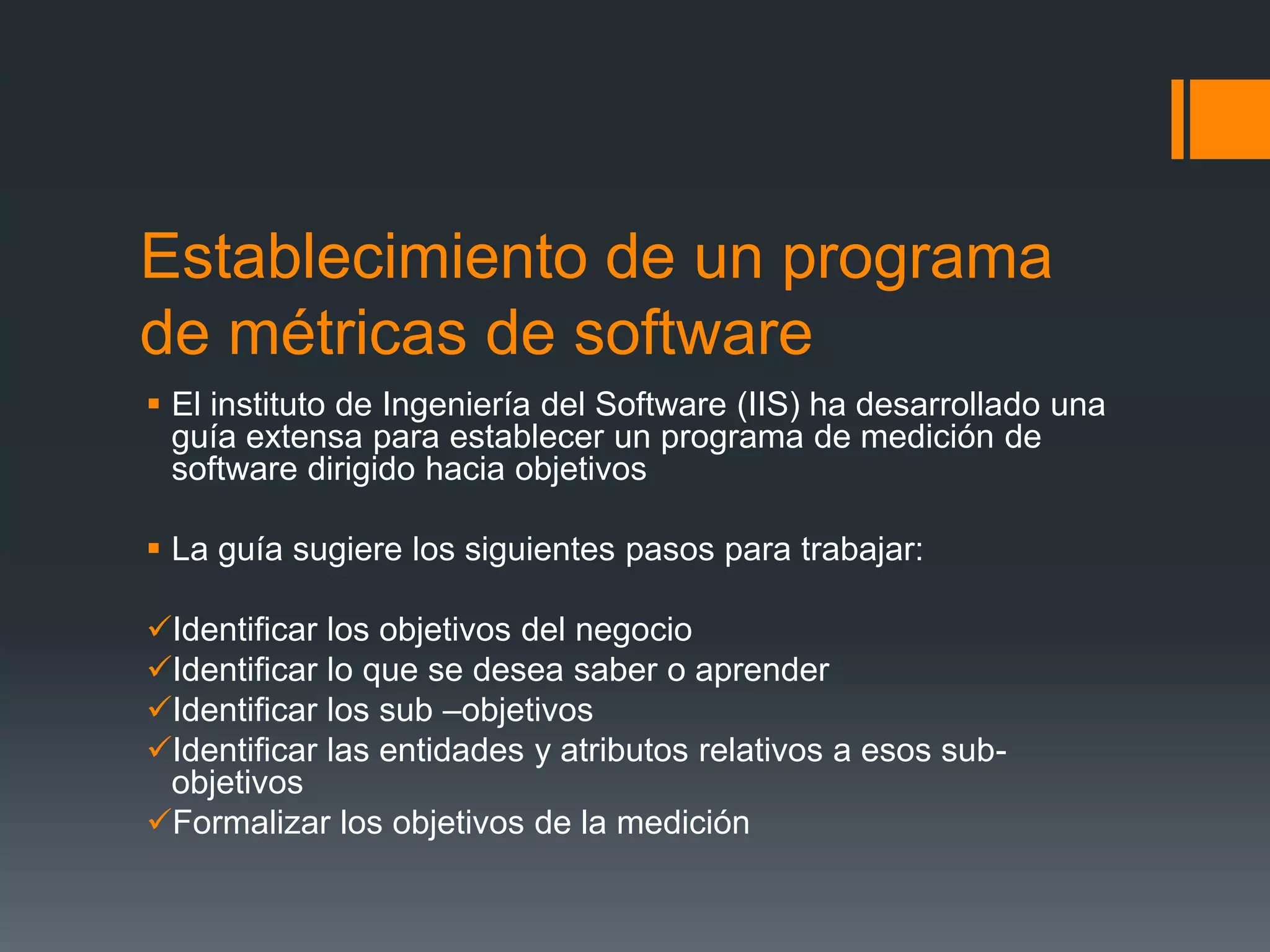 Establecimiento de un programa
de métricas de software
 El instituto de Ingeniería del Software (IIS) ha desarrollado una
  guía extensa para establecer un programa de medición de
  software dirigido hacia objetivos

 La guía sugiere los siguientes pasos para trabajar:

Identificar los objetivos del negocio
Identificar lo que se desea saber o aprender
Identificar los sub –objetivos
Identificar las entidades y atributos relativos a esos sub-
 objetivos
Formalizar los objetivos de la medición
 